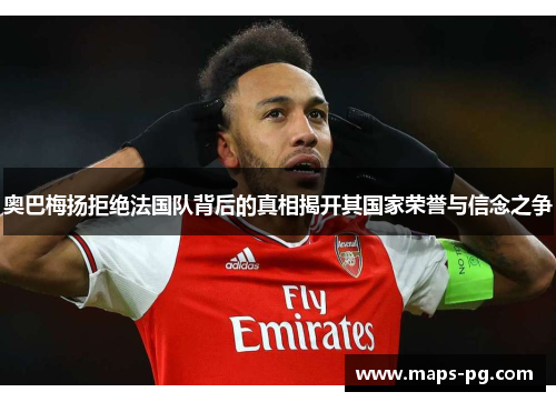 奥巴梅扬拒绝法国队背后的真相揭开其国家荣誉与信念之争
