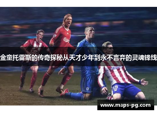 金童托雷斯的传奇探秘从天才少年到永不言弃的灵魂锋线