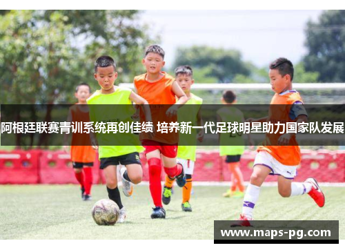 阿根廷联赛青训系统再创佳绩 培养新一代足球明星助力国家队发展