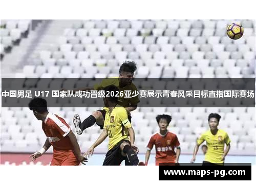 中国男足 U17 国家队成功晋级2026亚少赛展示青春风采目标直指国际赛场