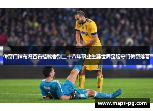 传奇门神布冯宣布挂靴告别二十八年职业生涯世界足坛守门传奇落幕