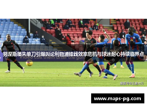 努涅斯屡失单刀引爆舆论利物浦锋线效率危机与球迷耐心持续临界点
